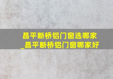 昌平断桥铝门窗选哪家_昌平断桥铝门窗哪家好