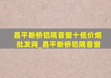 昌平断桥铝隔音窗十(低价烟批发网)_昌平断桥铝隔音窗