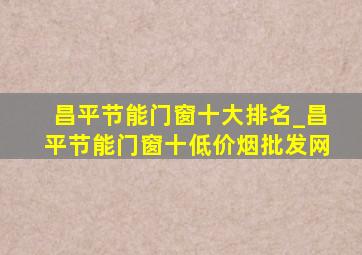 昌平节能门窗十大排名_昌平节能门窗十(低价烟批发网)