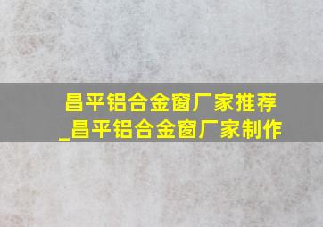 昌平铝合金窗厂家推荐_昌平铝合金窗厂家制作