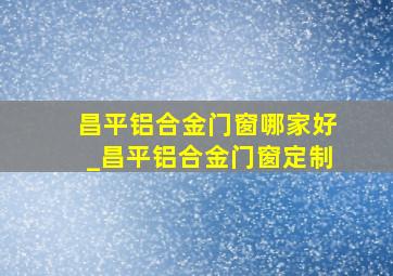 昌平铝合金门窗哪家好_昌平铝合金门窗定制