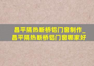 昌平隔热断桥铝门窗制作_昌平隔热断桥铝门窗哪家好