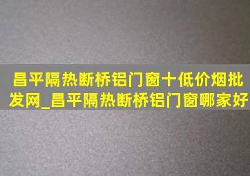 昌平隔热断桥铝门窗十(低价烟批发网)_昌平隔热断桥铝门窗哪家好