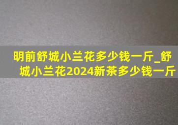 明前舒城小兰花多少钱一斤_舒城小兰花2024新茶多少钱一斤