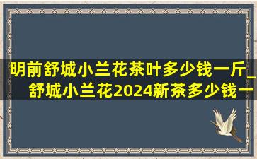 明前舒城小兰花茶叶多少钱一斤_舒城小兰花2024新茶多少钱一斤