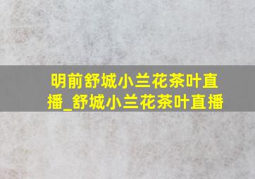 明前舒城小兰花茶叶直播_舒城小兰花茶叶直播