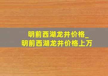 明前西湖龙井价格_明前西湖龙井价格上万