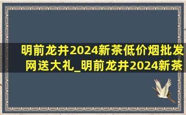 明前龙井2024新茶(低价烟批发网)送大礼_明前龙井2024新茶(低价烟批发网)大礼