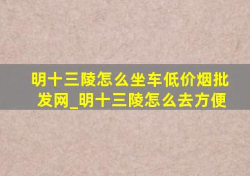 明十三陵怎么坐车(低价烟批发网)_明十三陵怎么去方便