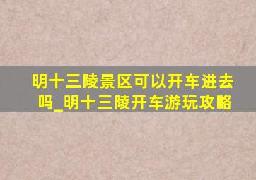 明十三陵景区可以开车进去吗_明十三陵开车游玩攻略