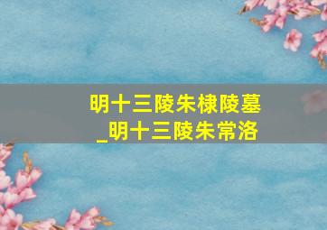 明十三陵朱棣陵墓_明十三陵朱常洛