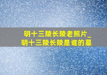 明十三陵长陵老照片_明十三陵长陵是谁的墓