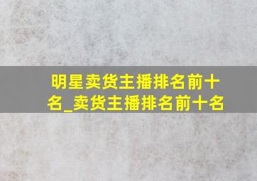 明星卖货主播排名前十名_卖货主播排名前十名