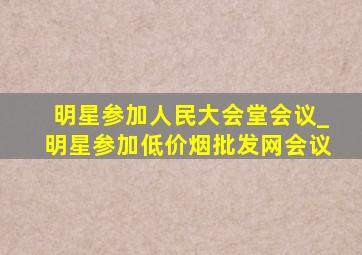 明星参加人民大会堂会议_明星参加(低价烟批发网)会议