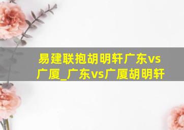 易建联抱胡明轩广东vs广厦_广东vs广厦胡明轩