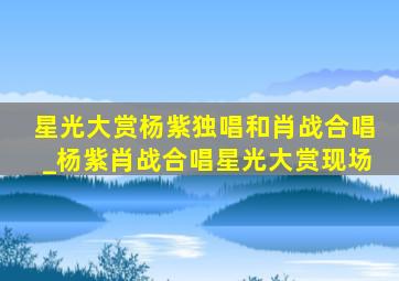 星光大赏杨紫独唱和肖战合唱_杨紫肖战合唱星光大赏现场