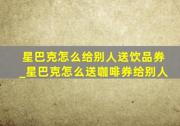 星巴克怎么给别人送饮品券_星巴克怎么送咖啡券给别人