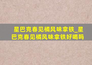 星巴克春见橘风味拿铁_星巴克春见橘风味拿铁好喝吗