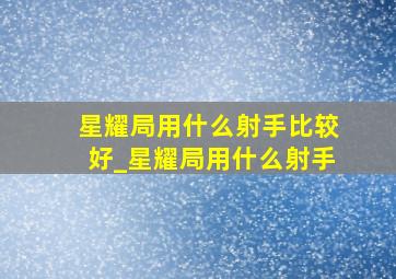 星耀局用什么射手比较好_星耀局用什么射手