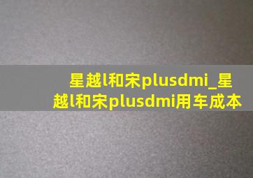 星越l和宋plusdmi_星越l和宋plusdmi用车成本