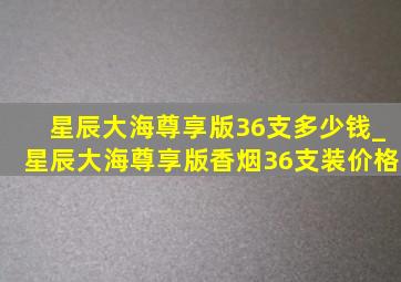 星辰大海尊享版36支多少钱_星辰大海尊享版香烟36支装价格