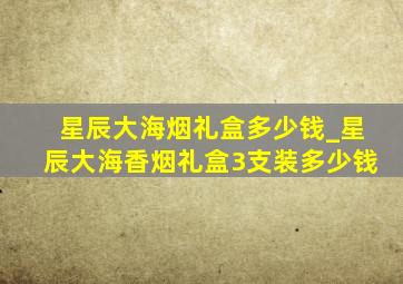 星辰大海烟礼盒多少钱_星辰大海香烟礼盒3支装多少钱