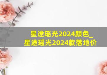 星途瑶光2024颜色_星途瑶光2024款落地价