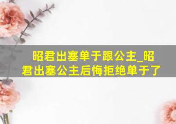 昭君出塞单于跟公主_昭君出塞公主后悔拒绝单于了