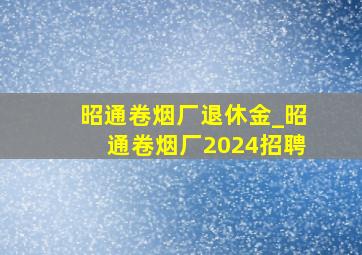 昭通卷烟厂退休金_昭通卷烟厂2024招聘