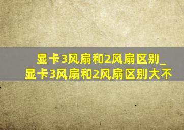 显卡3风扇和2风扇区别_显卡3风扇和2风扇区别大不