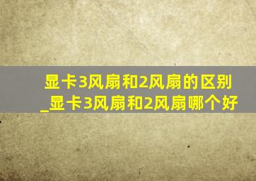 显卡3风扇和2风扇的区别_显卡3风扇和2风扇哪个好