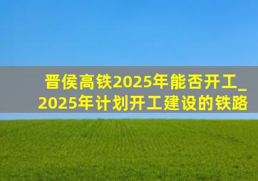 晋侯高铁2025年能否开工_2025年计划开工建设的铁路