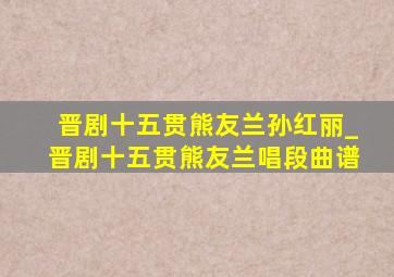 晋剧十五贯熊友兰孙红丽_晋剧十五贯熊友兰唱段曲谱