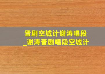 晋剧空城计谢涛唱段_谢涛晋剧唱段空城计