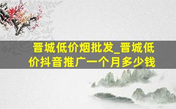 晋城低价烟批发_晋城低价抖音推广一个月多少钱