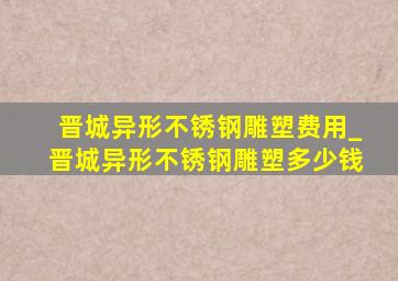 晋城异形不锈钢雕塑费用_晋城异形不锈钢雕塑多少钱