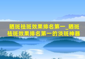 晒斑祛斑效果排名第一_晒斑祛斑效果排名第一的淡斑神器