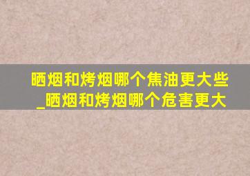 晒烟和烤烟哪个焦油更大些_晒烟和烤烟哪个危害更大