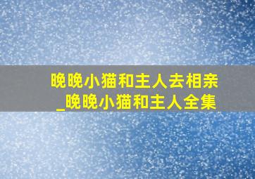 晚晚小猫和主人去相亲_晚晚小猫和主人全集