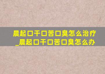 晨起口干口苦口臭怎么治疗_晨起口干口苦口臭怎么办