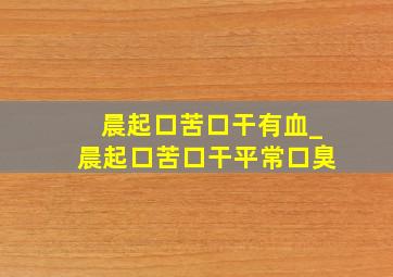 晨起口苦口干有血_晨起口苦口干平常口臭