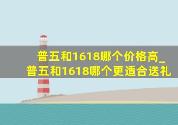 普五和1618哪个价格高_普五和1618哪个更适合送礼