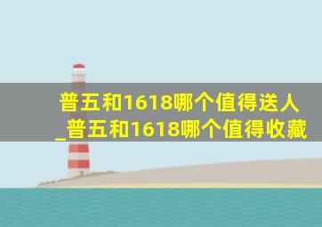 普五和1618哪个值得送人_普五和1618哪个值得收藏