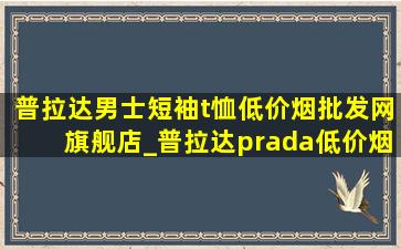 普拉达男士短袖t恤(低价烟批发网)旗舰店_普拉达prada(低价烟批发网)旗舰店直播