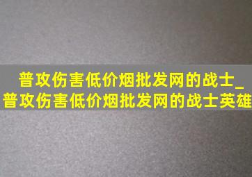 普攻伤害(低价烟批发网)的战士_普攻伤害(低价烟批发网)的战士英雄