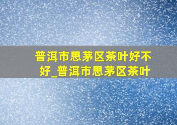 普洱市思茅区茶叶好不好_普洱市思茅区茶叶