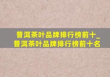 普洱茶叶品牌排行榜前十_普洱茶叶品牌排行榜前十名