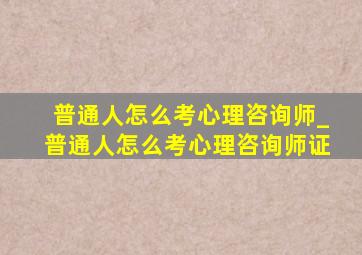 普通人怎么考心理咨询师_普通人怎么考心理咨询师证