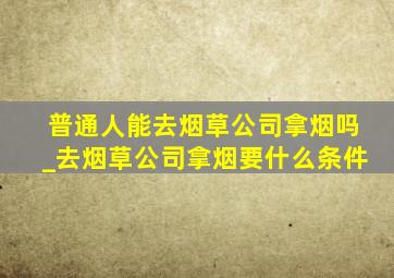 普通人能去烟草公司拿烟吗_去烟草公司拿烟要什么条件