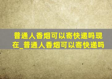 普通人香烟可以寄快递吗现在_普通人香烟可以寄快递吗